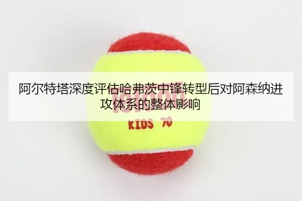 阿尔特塔深度评估哈弗茨中锋转型后对阿森纳进攻体系的整体影响