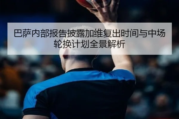 巴萨内部报告披露加维复出时间与中场轮换计划全景解析