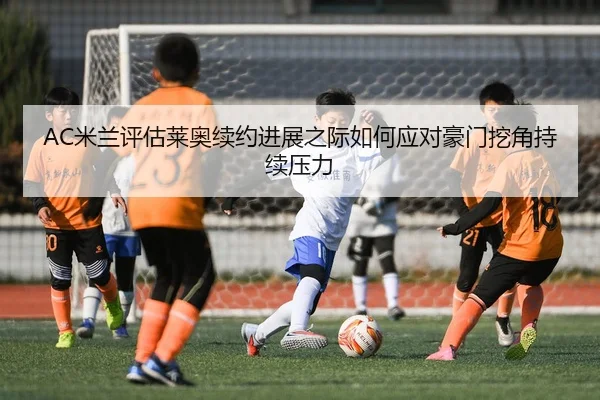 AC米兰评估莱奥续约进展之际如何应对豪门挖角持续压力