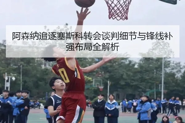 阿森纳追逐塞斯科转会谈判细节与锋线补强布局全解析