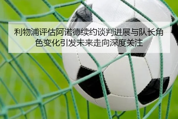 利物浦评估阿诺德续约谈判进展与队长角色变化引发未来走向深度关注