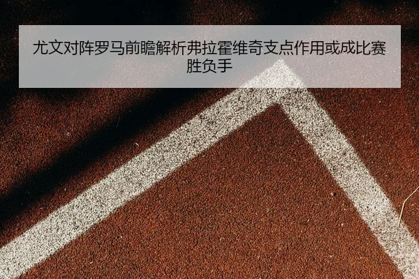 尤文对阵罗马前瞻解析弗拉霍维奇支点作用或成比赛胜负手
